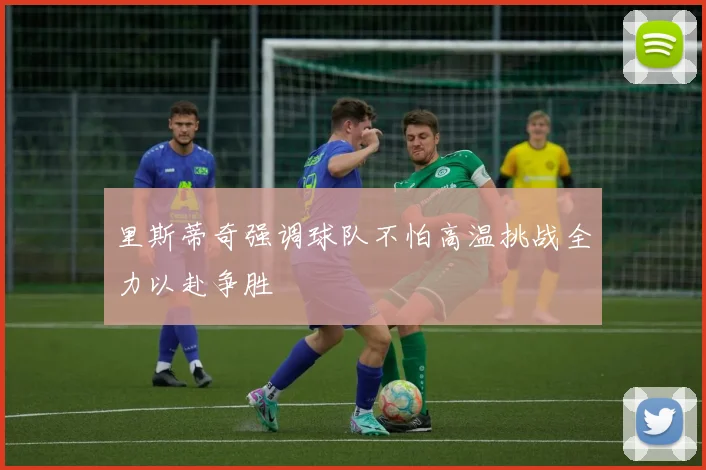 里斯蒂奇强调球队不怕高温挑战全力以赴争胜