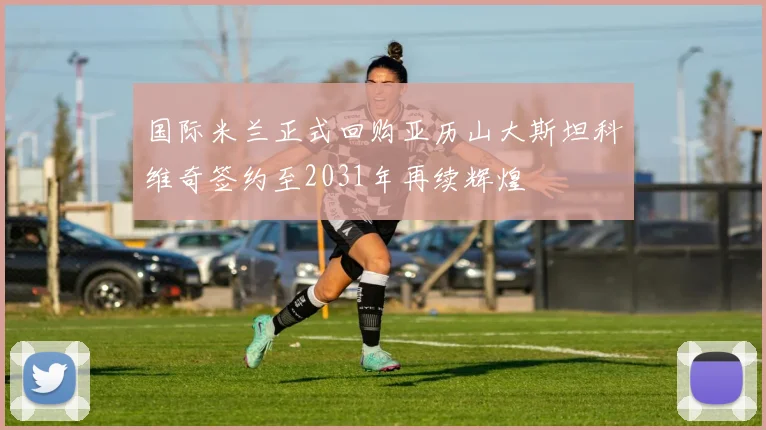国际米兰正式回购亚历山大斯坦科维奇签约至2031年再续辉煌