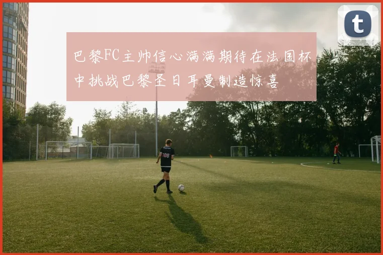 巴黎FC主帅信心满满期待在法国杯中挑战巴黎圣日耳曼制造惊喜