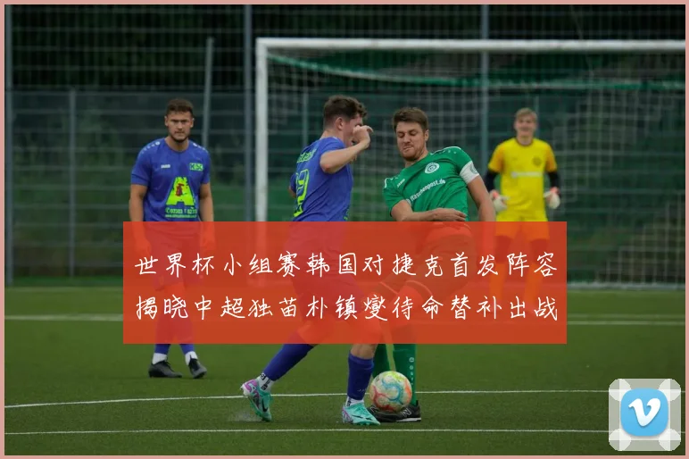世界杯小组赛韩国对捷克首发阵容揭晓中超独苗朴镇燮待命替补出战