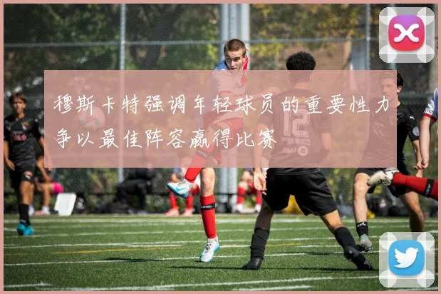 穆斯卡特强调年轻球员的重要性力争以最佳阵容赢得比赛