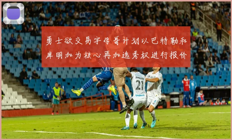 勇士欲交易字母哥计划以巴特勒和库明加为核心再加选秀权进行报价