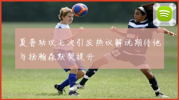 夏普助攻七次引发热议解说期待他与杨瀚森默契提升