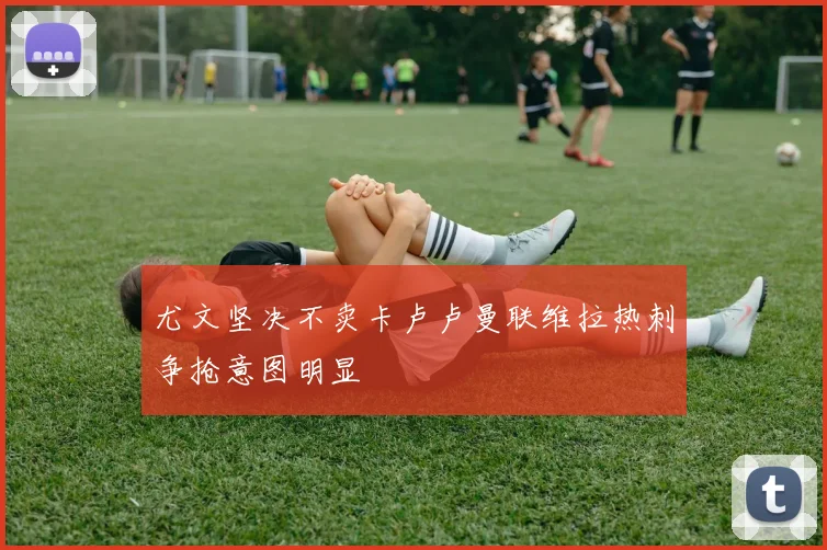 尤文坚决不卖卡卢卢曼联维拉热刺争抢意图明显