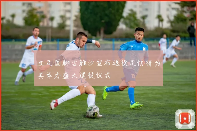 女足国脚古雅沙宣布退役足协将为其举办盛大退役仪式