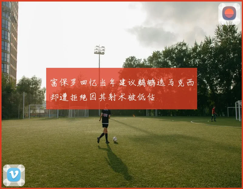 富保罗回忆当年建议鹈鹕选马克西却遭拒绝因其射术被低估