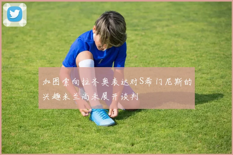 加图索向拉齐奥表达对S希门尼斯的兴趣米兰尚未展开谈判
