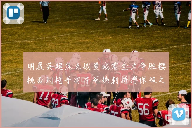 明晨英超焦点战曼城需全力争胜樱桃否则枪手将夺冠热刺拼搏保级之路