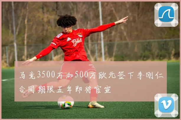 马竞3500万加500万欧元签下李刚仁合同期限五年即将官宣