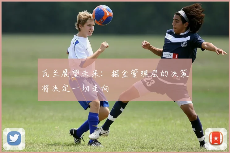 瓦兰展望未来：掘金管理层的决策将决定一切走向